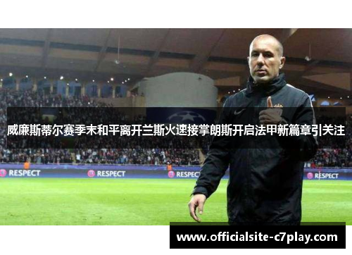 威廉斯蒂尔赛季末和平离开兰斯火速接掌朗斯开启法甲新篇章引关注